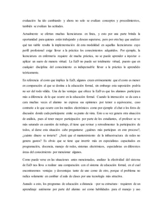evaluación ha ido cambiando y ahora no solo se evalúan conceptos y procedimientos,
también se evalúan las actitudes.
Actualmente se ofertan muchas licenciaturas en línea, y esto por una parte brinda la
oportunidad para quienes están trabajando y desean superarse, pero por otra hay que analizar
qué tan viable resulta la implementación de esta modalidad en aquellas licenciaturas cuyo
perfil profesional exige llevar a la práctica los conocimientos adquiridos. Por ejemplo, la
licenciatura en enfermería requiere de mucha práctica, no se puede aprender a inyectar o
aplicar un suero de manera virtual. La EaD no puede ser totalmente virtual, puesto que en
cualquier disciplina del conocimiento es indispensable llevar a la práctica lo aprendido
teóricamente.
En referencia al costo que implica la EaD, algunos creen erróneamente que el costo es menor
en comparación al que se destina a la educación formal, sin embargo esta suposición podría
no ser del todo válida. Una de las ventajas que ofrece la EaD es que los alumnos participan
más a diferencia de lo que ocurre en la educación formal. Cuando la interacción se da cara a
cara muchas veces el alumno no expresa sus opiniones por temor a equivocarse, caso
contrario a lo que ocurre con los medios electrónicos como por ejemplo el chat o los foros de
discusión donde cada participante emite su punto de vista. Esto a su vez genera otra situación
de análisis, pues al tener mayor participación por parte de los estudiantes, el profesor se ve
más saturado en cuestión de trabajo, él tiene que revisar y retroalimentar la participación de
todos, al darse esta situación cabe preguntarse ¿quiénes más participan en este proceso?,
¿cuánto dinero se invierte? ¿Será que el mantenimiento de la infraestructura de redes no
genera gastos? Es obvio que se tiene que invertir más en especialistas capacitados en
programación, docencia, manejo de redes, sistemas electrónicos, especialistas en diferentes
áreas del conocimiento por mencionar algunos.
Como puede verse en las situaciones antes mencionadas, analizar la efectividad del sistema
de EaD nos lleva a realizar una comparación con el sistema de educación formal, en el cual
encontraremos ventajas y desventajas tanto de uno como de otro, porque el problema no
radica solamente en cambiar el aula de clases por una tecnología más atractiva.
Aunado a esto, los programas de educación a distancia –por su estructura– requieren de un
aprendizaje autónomo por parte del alumno así como habilidades para el manejo y uso
 