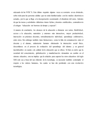 adecuado de las NTIC´S. Este último requisito algunas veces se convierte en un obstáculo,
sobre todo para las personas adultas que no están familiarizadas con los medios electrónicos
actuales, por lo que se llega a la desesperación ocasionando el abandono del curso. Además
de que las tareas y actividades didácticas tienen fechas y horarios establecidos, contradictorio
el eslogan “educación sin barreras de tiempo y espacio”.
A manera de conclusión, los alcances de la educación a distancia son varios; flexibilidad,
acceso a la educación, materiales y entornos más interactivos, mayor productividad,
innovación en prácticas docentes, retroalimentación individual, aprendizaje colaborativo,
entre otros. Sin embargo también tiene limitaciones; como la falta de comunicación entre el
docente y el alumno, aislamiento humano eliminando la interacción social física,
desconfianza en el proceso de evaluación del aprendizaje del alumno y en general
incertidumbre en cuanto a la calidad de la educación que se ofrece. Si bien es cierto que la
sociedad del conocimiento, globalización y mundialización demandan un cambio en el
sistema educativo, esto no implica que la solución para superar los retos educativos del siglo
XXI solo sea a base del uso eficiente de la tecnología, es necesario también contemplar el
respeto a los valores humanos, los cuales se han ido perdiendo con esta revolución
tecnológica.
 