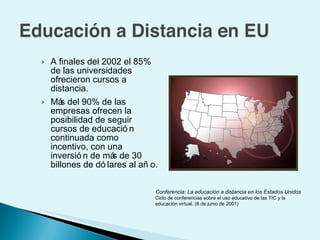 A finales del 2002 el 85% de las universidades ofrecieron cursos a distancia. Más del 90% de las empresas ofrecen la posibilidad de seguir cursos de educación continuada como incentivo, con una inversión de más de 30 billones de dólares al año. Conferencia: La educación a distancia en los Estados Unidos Ciclo de conferencias sobre el uso educativo de las TIC y la  educación virtual. (6 de junio de 2001) 