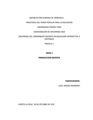 REPUBLICA BOLIVARIANA DE VENEZUELA
MINISTERIO DEL PODER POPULAR PARA LA EDUCACION
UNIVERSIDAD FERMIN TORO
COORDINACION DE DIPLOMADO SAIA
DIPLOMADO DEL COMPONENTE DOCENTE EN EDUCACION INTERACTIVA A
DISTANCIA
MODULO 1
TEMA 2
PRODUCCION ESCRITA
PARTICIPANTE:
LCDA. KARINA AMUNDARY
PUERTO LA CRUZ 28 DE OCTUBRE DE 2015
 
