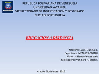 REPUBLICA BOLIVARIANA DE VENEZUELA
UNIVERSIDAD YACAMBU
VICERECTORADO DE INVESTIGACION Y POSTGRADO
NUCLEO PORTUGUESA
EDUCACION A DISTANCIA
Nombre: Luis F. Gudiño. L.
Expediente: MFN-193-000185
Materia: Herramientas Web
Facilitadora: Prof. Sara H. Blach F.
Araure, Noviembre 2019
 
