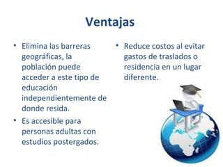 Ventajas
• Elimina las barreras
geográficas, la
población puede
acceder a este tipo de
educación
independientemente de
donde resida.
• Es accesible para
personas adultas con
estudios postergados.

• Reduce costos al evitar
gastos de traslados o
residencia en un lugar
diferente.

 