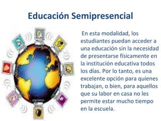 Educación Semipresencial
En esta modalidad, los
estudiantes puedan acceder a
una educación sin la necesidad
de presentarse físicamente en
la institución educativa todos
los días. Por lo tanto, es una
excelente opción para quienes
trabajan, o bien, para aquellos
que su labor en casa no les
permite estar mucho tiempo
en la escuela.

 