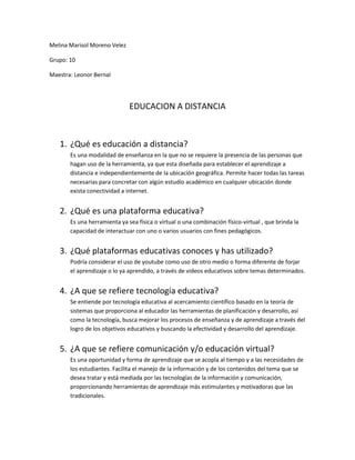 Melina Marisol Moreno Velez

Grupo: 10

Maestra: Leonor Bernal




                              EDUCACION A DISTANCIA



   1. ¿Qué es educación a distancia?
       Es una modalidad de enseñanza en la que no se requiere la presencia de las personas que
       hagan uso de la herramienta, ya que esta diseñada para establecer el aprendizaje a
       distancia e independientemente de la ubicación geográfica. Permite hacer todas las tareas
       necesarias para concretar con algún estudio académico en cualquier ubicación donde
       exista conectividad a internet.


   2. ¿Qué es una plataforma educativa?
       Es una herramienta ya sea física o virtual o una combinación físico-virtual , que brinda la
       capacidad de interactuar con uno o varios usuarios con fines pedagógicos.


   3. ¿Qué plataformas educativas conoces y has utilizado?
       Podría considerar el uso de youtube como uso de otro medio o forma diferente de forjar
       el aprendizaje o lo ya aprendido, a través de videos educativos sobre temas determinados.


   4. ¿A que se refiere tecnología educativa?
       Se entiende por tecnología educativa al acercamiento científico basado en la teoría de
       sistemas que proporciona al educador las herramientas de planificación y desarrollo, así
       como la tecnología, busca mejorar los procesos de enseñanza y de aprendizaje a través del
       logro de los objetivos educativos y buscando la efectividad y desarrollo del aprendizaje.


   5. ¿A que se refiere comunicación y/o educación virtual?
       Es una oportunidad y forma de aprendizaje que se acopla al tiempo y a las necesidades de
       los estudiantes. Facilita el manejo de la información y de los contenidos del tema que se
       desea tratar y está mediada por las tecnologías de la información y comunicación,
       proporcionando herramientas de aprendizaje más estimulantes y motivadoras que las
       tradicionales.
 