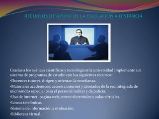 Gracias a los avances científicos y tecnológicos la universidad implemento un
sistema de programas de estudio con los siguientes recursos:
•Docentes tutores: dirigen y orientan la enseñanza.
•Materiales académicos: acceso a internet y abonados de la red integrada de
microondas especial para el personal militar y de policía.
•Uso de internet, pagina web, correo electrónico y aulas virtuales.
•Líneas telefónicas.
•Sistema de información y evaluación.
•Biblioteca virtual.
 