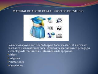 Los medios apoyo están diseñados para hacer mas fácil el sistema de
enseñanza y son realizados por el expertos y especialistas en pedagogía
y tecnología de multimedia . Estos medios de apoyo son:
•Videos
•Imágenes
•Animaciones
•Narraciones
 