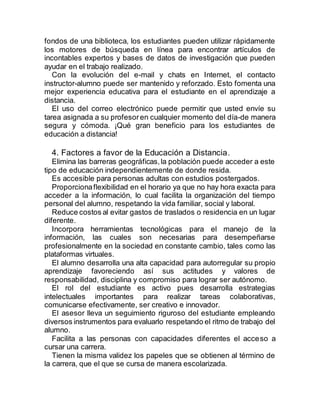 fondos de una biblioteca, los estudiantes pueden utilizar rápidamente
los motores de búsqueda en línea para encontrar artículos de
incontables expertos y bases de datos de investigación que pueden
ayudar en el trabajo realizado.
Con la evolución del e-mail y chats en Internet, el contacto
instructor-alumno puede ser mantenido y reforzado. Esto fomenta una
mejor experiencia educativa para el estudiante en el aprendizaje a
distancia.
El uso del correo electrónico puede permitir que usted envíe su
tarea asignada a su profesoren cualquier momento del día-de manera
segura y cómoda. ¡Qué gran beneficio para los estudiantes de
educación a distancia!
4. Factores a favor de la Educación a Distancia.
Elimina las barreras geográficas,la población puede acceder a este
tipo de educación independientemente de donde resida.
Es accesible para personas adultas con estudios postergados.
Proporcionaflexibilidad en el horario ya que no hay hora exacta para
acceder a la información, lo cual facilita la organización del tiempo
personal del alumno, respetando la vida familiar, social y laboral.
Reduce costos al evitar gastos de traslados o residencia en un lugar
diferente.
Incorpora herramientas tecnológicas para el manejo de la
información, las cuales son necesarias para desempeñarse
profesionalmente en la sociedad en constante cambio, tales como las
plataformas virtuales.
El alumno desarrolla una alta capacidad para autorregular su propio
aprendizaje favoreciendo así sus actitudes y valores de
responsabilidad, disciplina y compromiso para lograr ser autónomo.
El rol del estudiante es activo pues desarrolla estrategias
intelectuales importantes para realizar tareas colaborativas,
comunicarse efectivamente, ser creativo e innovador.
El asesor lleva un seguimiento riguroso del estudiante empleando
diversos instrumentos para evaluarlo respetando el ritmo de trabajo del
alumno.
Facilita a las personas con capacidades diferentes el acceso a
cursar una carrera.
Tienen la misma validez los papeles que se obtienen al término de
la carrera, que el que se cursa de manera escolarizada.
 