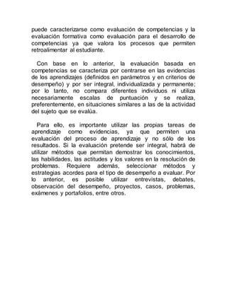 puede caracterizarse como evaluación de competencias y la
evaluación formativa como evaluación para el desarrollo de
competencias ya que valora los procesos que permiten
retroalimentar al estudiante.
Con base en lo anterior, la evaluación basada en
competencias se caracteriza por centrarse en las evidencias
de los aprendizajes (definidos en parámetros y en criterios de
desempeño) y por ser integral, individualizada y permanente;
por lo tanto, no compara diferentes individuos ni utiliza
necesariamente escalas de puntuación y se realiza,
preferentemente, en situaciones similares a las de la actividad
del sujeto que se evalúa.
Para ello, es importante utilizar las propias tareas de
aprendizaje como evidencias, ya que permiten una
evaluación del proceso de aprendizaje y no sólo de los
resultados. Si la evaluación pretende ser integral, habrá de
utilizar métodos que permitan demostrar los conocimientos,
las habilidades, las actitudes y los valores en la resolución de
problemas. Requiere además, seleccionar métodos y
estrategias acordes para el tipo de desempeño a evaluar. Por
lo anterior, es posible utilizar entrevistas, debates,
observación del desempeño, proyectos, casos, problemas,
exámenes y portafolios, entre otros.
 