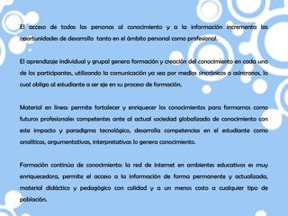 El acceso de todas las personas al conocimiento y a la información incrementa las
oportunidades de desarrollo tanto en el ámbito personal como profesional.


El aprendizaje individual y grupal genera formación y creación del conocimiento en cada uno
de los participantes, utilizando la comunicación ya sea por medios sincrónicos o asíncronos, lo
cual obliga al estudiante a ser eje en su proceso de formación.


Material en línea: permite fortalecer y enriquecer los conocimientos para formarnos como
futuros profesionales competentes ante al actual sociedad globalizada de conocimiento con
este impacto y paradigma tecnológico, desarrolla competencias en el estudiante como
analíticas, argumentativas, interpretativas lo genera conocimiento.


Formación continúa de conocimiento: la red de internet en ambientes educativos es muy
enriquecedora, permite el acceso a la información de forma permanente y actualizada,
material didáctico y pedagógico con calidad y a un menos costo a cualquier tipo de
población.
 