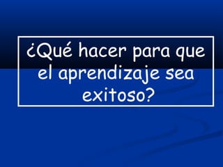 ¿Qué hacer para que
el aprendizaje sea
exitoso?
 