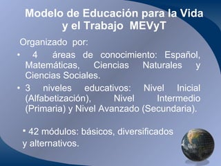 Modelo de Educación para la Vida y el Trabajo  MEVyT Organizado  por: 4  áreas de conocimiento: Español, Matemáticas, Ciencias Naturales y Ciencias Sociales. 3 niveles educativos: Nivel Inicial (Alfabetización), Nivel Intermedio (Primaria) y Nivel Avanzado (Secundaria). 42 módulos: básicos, diversificados y alternativos . 