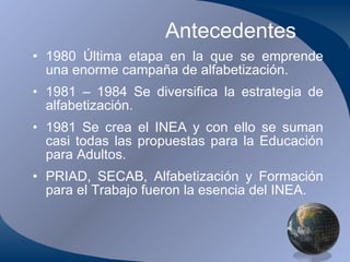Antecedentes 1980 Última etapa en la que se emprende una enorme campaña de alfabetización. 1981 – 1984 Se diversifica la estrategia de alfabetización. 1981 Se crea el INEA y con ello se suman casi todas las propuestas para la Educación para Adultos. PRIAD, SECAB, Alfabetización y Formación para el Trabajo fueron la esencia del INEA. 