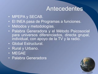 Antecedentes MPEPA y SECAB. El INEA pasa de Programas a funciones. Métodos y metodologías. Palabra Generadora y el Método Psicosocial para universos diferenciados, directa grupal, individual, con apoyo de la TV y la radio. Global Estructural. Rural y Urbano. MEGAE Palabra Generadora 