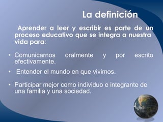 La definición Aprender a leer y escribir es parte de un proceso educativo que se integra a nuestra  vida para: Comunicarnos oralmente y por escrito efectivamente .   Entender el mundo en que vivimos. Participar mejor como individuo e integrante de una familia y una sociedad. 
