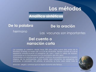 Los métodos Analítico sintéticos De la palabra   De la oración Del cuento o  narración corta hermano Las  vacunas son importantes Las posadas se celebran desde hace 398 años, justo nueve días antes de la Navidad. El festejo se realiza del 16 al 24 de diciembre, tiempo durante el cual se representa simbólicamente el peregrinar de José y María su salida de Nazaret, culminando en la Nochebuena con el nacimiento del niño Jesús. Amenizadas con letanías que se vuelven cánticos, las posadas reaniman el espíritu religioso de los participantes, cómo olvidar esos momentos, los peregrinos, las oraciones, la procesión, las piñatas, el ponche, la fruta, pero sobre todo la emoción, alegría y amistad que se respira durante este tiempo.   