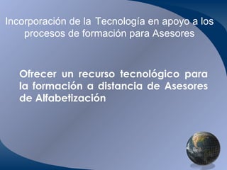 Incorporación de la   Tecnología en apoyo a los procesos de formación para Asesores Ofrecer un recurso tecnológico para la formación a distancia de Asesores de Alfabetización 