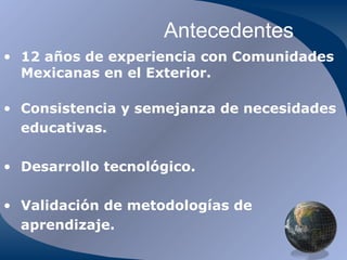 Antecedentes 12 años de experiencia con Comunidades Mexicanas en el Exterior. Consistencia y semejanza de necesidades educativas. Desarrollo tecnológico. Validación de metodologías de aprendizaje. 