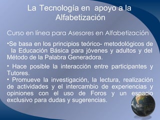 La   Tecnología en  apoyo a la  Alfabetización Curso en línea para Asesores en Alfabetización Se basa en los principios teórico- metodológicos de  la Educación Básica para jóvenes y adultos y del Método de la Palabra Generadora. Hace posible la interacción entre participantes y Tutores. Promueve la investigación, la lectura, realización de actividades y el intercambio de experiencias y opiniones con el uso de Foros y un espacio exclusivo para dudas y sugerencias. 