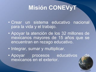 Misión CONEVyT Crear un sistema educativo nacional para la vida y el trabajo. Apoyar la atención de los 32 millones de mexicanos mayores de 15 años que se encuentran en rezago educativo. Integrar, sumar y multiplicar. Apoyar procesos educativos de mexicanos en el exterior. 