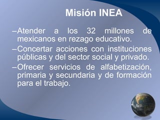 Misión INEA Atender a los 32 millones de mexicanos en rezago educativo. Concertar acciones con instituciones públicas y del sector social y privado. Ofrecer servicios de alfabetización, primaria y secundaria y de formación para el trabajo. 