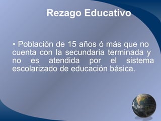 Rezago Educativo Población de 15 años ó más que no  cuenta con la secundaria terminada y  no es atendida por el sistema escolarizado de educación básica. 