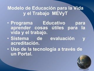 Modelo de Educación para la Vida y el Trabajo  MEVyT Programa Educativo para aprender cosas útiles para la vida y el trabajo. Sistema de evaluación y acreditación. Uso de la tecnología a través de un Portal. 