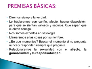  Diremos siempre la verdad.
 Le hablaremos con cariño, afecto, buena disposición,
para que se sientan valiosos y seguros. Que sepan que
cuentan contigo.
 Nos somos expertos en sexología
 Llamaremos a las cosas por su nombre.
 ¿En que momentos? Buscar el momento si no pregunta
nunca y responder siempre que pregunte.
 Relacionaremos la sexualidad con el afecto, la
generosidad y la responsabilidad.
12
 