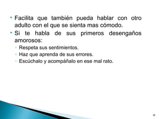  Facilita que también pueda hablar con otro
adulto con el que se sienta mas cómodo.
 Si te habla de sus primeros desengaños
amorosos:
◦ Respeta sus sentimientos.
◦ Haz que aprenda de sus errores.
◦ Escúchalo y acompáñalo en ese mal rato.
18
 