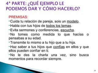 PREMISAS:
Cuida tu relación de pareja, sois un modelo.
Habla con tus hijos de todos los temas.
Evita sermones y conferencias, escucha.
No tomes como medida lo que hacías o
pensabas a su edad.
Transmite lo mismo a tu hijo que a tu hija.
Haz saber a tus hijos que confías en ellos y que
ellos pueden confiar en ti.
No le des la charla una vez, sino busca
momentos para recordar siempre.
19
 