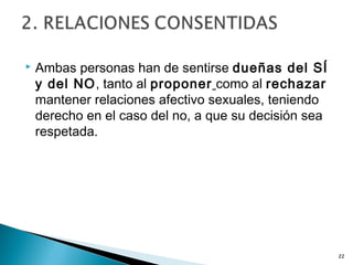  Ambas personas han de sentirse dueñas del SÍ
y del NO, tanto al proponer como al rechazar
mantener relaciones afectivo sexuales, teniendo
derecho en el caso del no, a que su decisión sea
respetada.
22
 