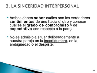  Ambos deben saber cuáles son los verdaderos
sentimientos de uno hacia el otro y conocer
cuál es el grado de compromiso y de
expectativa con respecto a la pareja.
 No es admisible situar deliberadamente a
nuestra pareja en la incertidumbre, en la
ambigüedad o el despiste.
23
 
