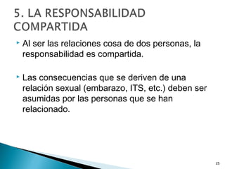  Al ser las relaciones cosa de dos personas, la
responsabilidad es compartida.
 Las consecuencias que se deriven de una
relación sexual (embarazo, ITS, etc.) deben ser
asumidas por las personas que se han
relacionado.
25
 
