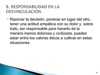  Razonar la decisión, ponerse en lugar del otro,
tener una actitud empática con su dolor y, sobre
todo, ser responsable para hacerlo de la
manera menos dolorosa y civilizada, pueden
estar entre los valores éticos a cultivar en estas
situaciones.
28
 