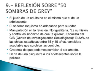  El juicio de un adulto no es el mismo que el de un
adolescente.
 El sadomasoquismo no adecuado para su edad.
 Manipulación en la relación. No igualitaria. “La sumisión
y control es sinónimo de que te quiere”. Encuesta del
CIS (Centro de Investigaciones Sociológicas): El 32% de
las chicas españolas entre 15 y 19 años, considera
aceptable que su chico las controle.
 Creencia de que podemos cambiar al ser amado.
 Carta de una psiquiatra a los adolescentes sobre la
pelicula
29
 