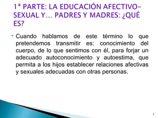  Cuando hablamos de este término lo que
pretendemos transmitir es: conocimiento del
cuerpo, de lo que sentimos con él, para forjar un
adecuado autoconocimiento y autoestima, que
permita a los hijos establecer relaciones afectivas
y sexuales adecuadas con otras personas.
3
 
