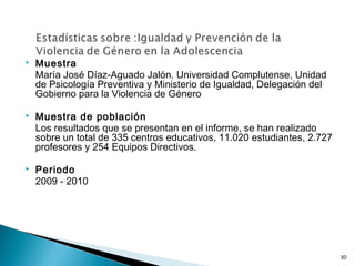  Muestra
María José Díaz-Aguado Jalón. Universidad Complutense, Unidad
de Psicología Preventiva y Ministerio de Igualdad, Delegación del
Gobierno para la Violencia de Género
 Muestra de población
Los resultados que se presentan en el informe, se han realizado
sobre un total de 335 centros educativos, 11.020 estudiantes, 2.727
profesores y 254 Equipos Directivos.
 Periodo
2009 - 2010
30
 