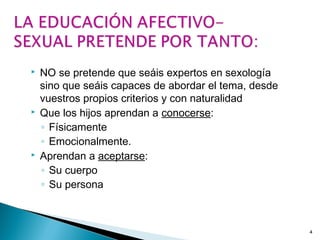  NO se pretende que seáis expertos en sexología
sino que seáis capaces de abordar el tema, desde
vuestros propios criterios y con naturalidad
 Que los hijos aprendan a conocerse:
◦ Físicamente
◦ Emocionalmente.
 Aprendan a aceptarse:
◦ Su cuerpo
◦ Su persona
4
 