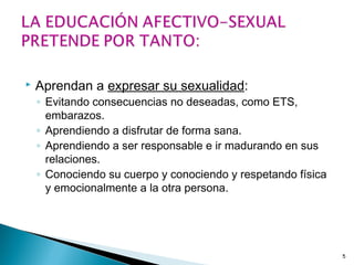  Aprendan a expresar su sexualidad:
◦ Evitando consecuencias no deseadas, como ETS,
embarazos.
◦ Aprendiendo a disfrutar de forma sana.
◦ Aprendiendo a ser responsable e ir madurando en sus
relaciones.
◦ Conociendo su cuerpo y conociendo y respetando física
y emocionalmente a la otra persona.
5
 