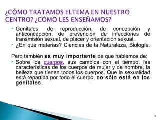  Genitales, de reproducción, de concepción y
anticoncepción, de prevención de infecciones de
transmisión sexual, de placer y orientación sexual.
 ¿En qué materias? Ciencias de la Naturaleza, Biología.
Pero también es muy importante de que hablemos de:
 Sobre los cuerpos, sus cambios con el tiempo, las
características de los cuerpos de mujer y de hombre, la
belleza que tienen todos los cuerpos. Que la sexualidad
está repartida por todo el cuerpo, no sólo está en los
genitales.
6
 