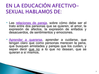  Las relaciones de pareja, sobre cómo debe ser el
trato entre dos personas que se quieren, el amor, la
expresión de afectos, la expresión de enfados y
desacuerdos, de sentimientos y emociones.
 Aprender a quererse, aprender a cuidarse, que
tengan claro que como personas merecen la pena,
que busquen amistades y parejas que los cuiden, y
sepan decir que no a lo que no desean, que se
quieran a sí mismos.
7
 
