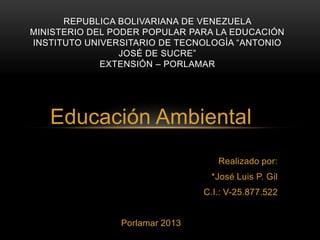 REPUBLICA BOLIVARIANA DE VENEZUELA
MINISTERIO DEL PODER POPULAR PARA LA EDUCACIÓN
INSTITUTO UNIVERSITARIO DE TECNOLOGÍA “ANTONIO
JOSÉ DE SUCRE”
EXTENSIÓN – PORLAMAR

Educación Ambiental
Realizado por:
*José Luis P. Gil
C.I.: V-25.877.522

Porlamar 2013

 