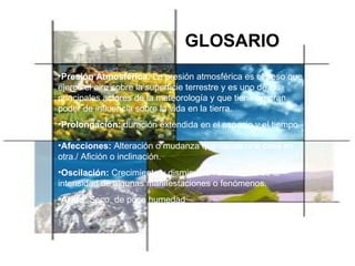 GLOSARIO Presión Atmosférica:   La presión atmosférica es el peso que ejerce el aire sobre la superficie terrestre y es uno de los principales actores de la meteorología y que tiene un gran poder de influencia sobre la vida en la tierra. Prolongación:  duración extendida en el espacio y el tiempo Afecciones:  Alteración o mudanza que causa una cosa en otra./ Afición o inclinación. Oscilación:  Crecimiento y disminución alternativa de la intensidad de algunas manifestaciones o fenómenos. Árido : Seco, de poca humedad 