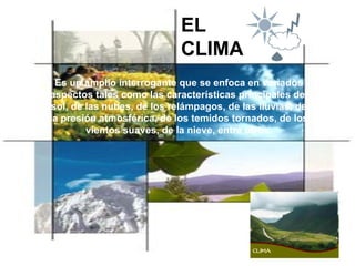 EL CLIMA Es un amplio interrogante que se enfoca en variados aspectos tales como las características principales del sol, de las nubes, de los relámpagos, de las lluvias, de la presión atmosférica, de los temidos tornados, de los vientos suaves, de la nieve, entre otros. 
