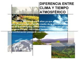 DIFERENCIA ENTRE CLIMA Y TIEMPO ATMOSFÉRICO Se recalca la diferencia entre ellos ya que el clima es mas estable y caracteriza al estado medio de la atmosfera en un punto de la superficie y se mantiene constante por ser algo mas generalizado, mientras el tiempo cambia por tratarse una combinación pasajera, casi instantánea y temporales. 