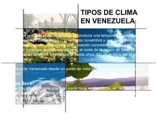    Casi en la totalidad de Venezuela se produce una temporada lluviosa definida, que se prolonga desde mayo o junio hasta noviembre y una temporada seca, para el resto del año. Se registra una variación considerable en la cantidad total de lluvias recibidas desde unos 400mm, el norte de la región de falcón y Maracaibo en la región de Barcelona  hasta unos 300 en la hoya del lago de Maracaibo .   El clima de Venezuela desde un punto de vista general se divide en 3 grandes grupos:   Clima Seco:     Este tipo de clima reina una gran parte de la región falcón, en las cordilleras de las costas etc. Es un clima árido con una evaporación potencial  mayor a la precipitación y con oscilación diurnas de temperaturas grandes, debido al bajo contenido de humedad del aire.   TIPOS DE CLIMA EN VENEZUELA Siguiente 