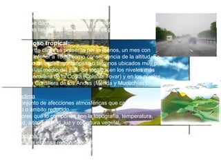 Continua Clima lluvioso-cálido templado :   Este clima se dan en los andes y en porciones de las codilleras en esta zonas las temporadas secas no es pronunciadas.   Clima lluvioso tropical:     En este tipo de clima se presenta por lo menos, un mes con temperatura inferior a 18 ºC como consecuencia de la altitud. Es característico de zonas montañosas o terrenos ubicados muy por encima del nivel medio del mar. Se localiza en los niveles más altos de la Cordillera de la Costa (Colonia Tovar) y en los niveles medios de la Cordillera de los Andes (Mérida y Mucuchíes).   El Microclima   Es un conjunto de afecciones atmosféricas que caracterizan un contorno o ámbito reducido. Los factores que lo componen son la topografía, temperatura, humedad, altitud, latitud, luz y cobertura vegetal. El Macroclima:  Clima de una extensa región geográfica, un continente o toda la tierra. Clima ideal; el que te brinda un estado de confort.  