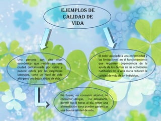 Ejemplos de Calidad de Vida Una persona con alto nivel económico que reside en una ciudad contaminada por ruido y padece estrés por las exigencias laborales, tiene un nivel de vida alto pero una baja calidad de vida. El dolor asociado a una enfermedad y las limitaciones en el funcionamiento que requieren dependencia de la ayuda de los demás en las actividades habituales de la vida diaria reducen la calidad de vida de un individuo . No fumar, no consumir alcohol, no consumir drogas,  no desvelarte, dormir tus 8 horas al día, tener una alimentación sana pueden garantizar una buena calidad de vida. 