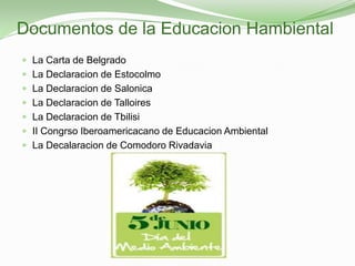 Documentos de la Educacion Hambiental
 La Carta de Belgrado
 La Declaracion de Estocolmo
 La Declaracion de Salonica
 La Declaracion de Talloires
 La Declaracion de Tbilisi
 II Congrso Iberoamericacano de Educacion Ambiental
 La Decalaracion de Comodoro Rivadavia
 