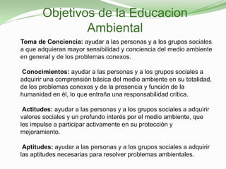 Objetivos de la Educacion
               Ambiental
Toma de Conciencia: ayudar a las personas y a los grupos sociales
a que adquieran mayor sensibilidad y conciencia del medio ambiente
en general y de los problemas conexos.

Conocimientos: ayudar a las personas y a los grupos sociales a
adquirir una comprensión básica del medio ambiente en su totalidad,
de los problemas conexos y de la presencia y función de la
humanidad en él, lo que entraña una responsabilidad crítica.

 Actitudes: ayudar a las personas y a los grupos sociales a adquirir
valores sociales y un profundo interés por el medio ambiente, que
les impulse a participar activamente en su protección y
mejoramiento.

 Aptitudes: ayudar a las personas y a los grupos sociales a adquirir
las aptitudes necesarias para resolver problemas ambientales.
 