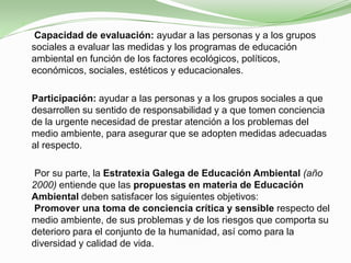 
     Capacidad de evaluación: ayudar a las personas y a los grupos
    sociales a evaluar las medidas y los programas de educación
    ambiental en función de los factores ecológicos, políticos,
    económicos, sociales, estéticos y educacionales.

    Participación: ayudar a las personas y a los grupos sociales a que
    desarrollen su sentido de responsabilidad y a que tomen conciencia
    de la urgente necesidad de prestar atención a los problemas del
    medio ambiente, para asegurar que se adopten medidas adecuadas
    al respecto.

     Por su parte, la Estratexia Galega de Educación Ambiental (año
    2000) entiende que las propuestas en materia de Educación
    Ambiental deben satisfacer los siguientes objetivos:
    Promover una toma de conciencia crítica y sensible respecto del
    medio ambiente, de sus problemas y de los riesgos que comporta su
    deterioro para el conjunto de la humanidad, así como para la
    diversidad y calidad de vida.
 